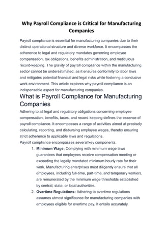 Why Payroll Compliance is Critical for Manufacturing
Companies
Payroll compliance is essential for manufacturing companies due to their
distinct operational structure and diverse workforce. It encompasses the
adherence to legal and regulatory mandates governing employee
compensation, tax obligations, benefits administration, and meticulous
record-keeping. The gravity of payroll compliance within the manufacturing
sector cannot be underestimated, as it ensures conformity to labor laws
and mitigates potential financial and legal risks while fostering a conducive
work environment. This article explores why payroll compliance is an
indispensable aspect for manufacturing companies.
What is Payroll Compliance for Manufacturing
Companies
Adhering to all legal and regulatory obligations concerning employee
compensation, benefits, taxes, and record-keeping defines the essence of
payroll compliance. It encompasses a range of activities aimed at precisely
calculating, reporting, and disbursing employee wages, thereby ensuring
strict adherence to applicable laws and regulations.
Payroll compliance encompasses several key components:
1. Minimum Wage: Complying with minimum wage laws
guarantees that employees receive compensation meeting or
exceeding the legally mandated minimum hourly rate for their
work. Manufacturing enterprises must diligently ensure that all
employees, including full-time, part-time, and temporary workers,
are remunerated by the minimum wage thresholds established
by central, state, or local authorities.
2. Overtime Regulations: Adhering to overtime regulations
assumes utmost significance for manufacturing companies with
employees eligible for overtime pay. It entails accurately
 