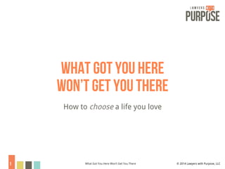 What got you here 
Won’t get you there 
How to choose a life you love 
1 © 2014 Lawyers What Got You Here Won’t Get You There with Purpose, LLC 
 