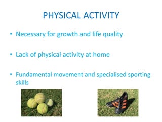 PHYSICAL ACTIVITY
• Necessary for growth and life quality

• Lack of physical activity at home

• Fundamental movement and specialised sporting
  skills
 