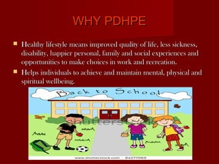WHY PDHPE
   Healthy lifestyle means improved quality of life, less sickness,
    disability, happier personal, family and social experiences and
    opportunities to make choices in work and recreation.
   Helps individuals to achieve and maintain mental, physical and
    spiritual wellbeing.
 