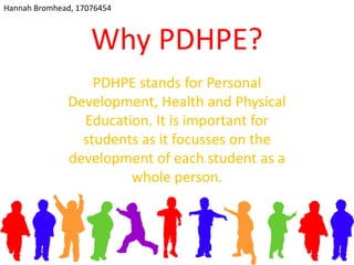 Why PDHPE?
PDHPE stands for Personal
Development, Health and Physical
Education. It is important for
students as it focusses on the
development of each student as a
whole person.
Hannah Bromhead, 17076454
 