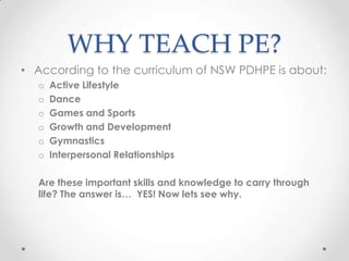 WHY TEACH PE?
• According to the curriculum of NSW PDHPE is about:
o Active Lifestyle
o Dance
o Games and Sports
o Growth and Development
o Gymnastics
o Interpersonal Relationships
Are these important skills and knowledge to carry through
life? The answer is… YES! Now lets see why.
 