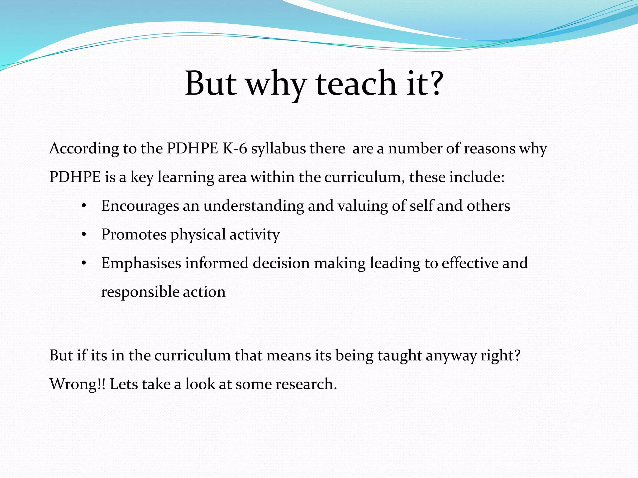 But why teach it?
According to the PDHPE K-6 syllabus there are a number of reasons why
PDHPE is a key learning area within the curriculum, these include:
• Encourages an understanding and valuing of self and others
• Promotes physical activity
• Emphasises informed decision making leading to effective and
responsible action
But if its in the curriculum that means its being taught anyway right?
Wrong!! Lets take a look at some research.
 