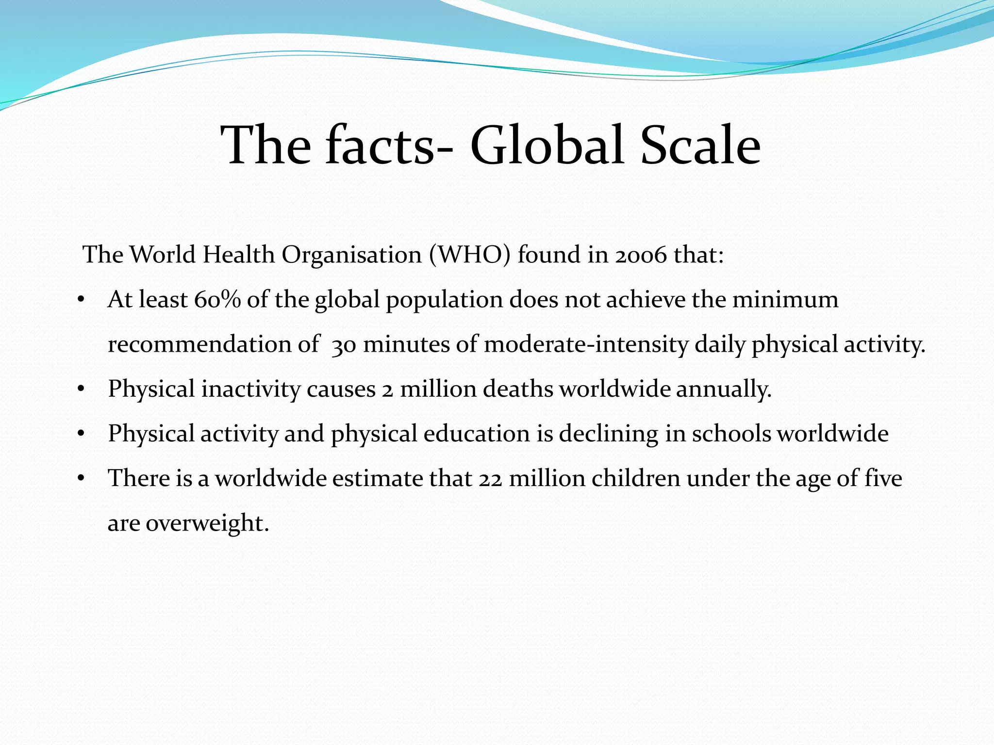 The facts- Global Scale
The World Health Organisation (WHO) found in 2006 that:
• At least 60% of the global population does not achieve the minimum
recommendation of 30 minutes of moderate-intensity daily physical activity.
• Physical inactivity causes 2 million deaths worldwide annually.
• Physical activity and physical education is declining in schools worldwide
• There is a worldwide estimate that 22 million children under the age of five
are overweight.
 