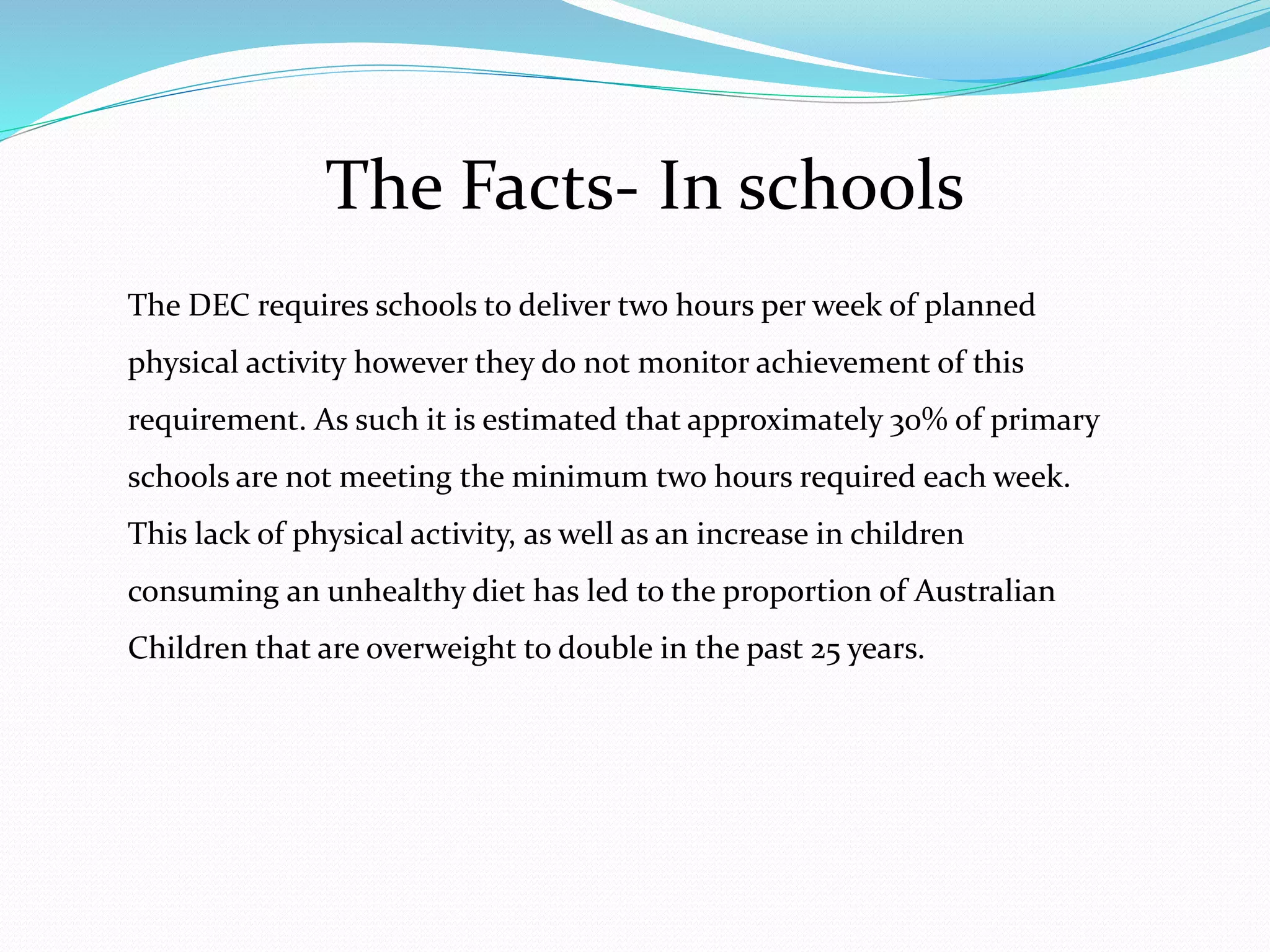 The Facts- In schools
The DEC requires schools to deliver two hours per week of planned
physical activity however they do not monitor achievement of this
requirement. As such it is estimated that approximately 30% of primary
schools are not meeting the minimum two hours required each week.
This lack of physical activity, as well as an increase in children
consuming an unhealthy diet has led to the proportion of Australian
Children that are overweight to double in the past 25 years.
 
