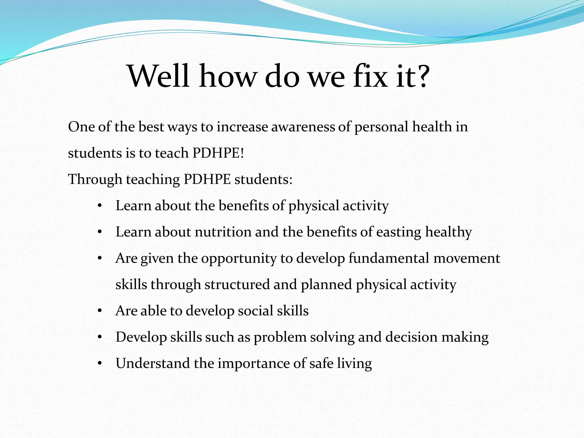 Well how do we fix it?
One of the best ways to increase awareness of personal health in
students is to teach PDHPE!
Through teaching PDHPE students:
• Learn about the benefits of physical activity
• Learn about nutrition and the benefits of easting healthy
• Are given the opportunity to develop fundamental movement
skills through structured and planned physical activity
• Are able to develop social skills
• Develop skills such as problem solving and decision making
• Understand the importance of safe living
 