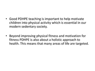 Good PDHPE teaching is important to help motivate children into physical activity which is essential in our modern sedentary society.Beyond improving physical fitness and motivation for fitness PDHPE is also about a holistic approach to health. This means that many areas of life are targeted.