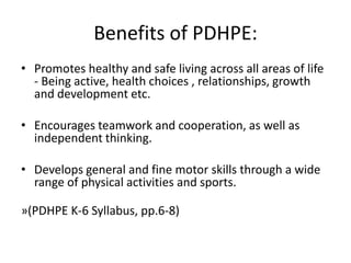 Benefits of PDHPE:Promotes healthy and safe living across all areas of life - Being active, health choices , relationships, growth and development etc.Encourages teamwork and cooperation, as well as independent thinking.Develops general and fine motor skills through a wide range of physical activities and sports.»(PDHPE K-6 Syllabus, pp.6-8)