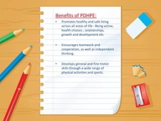 Benefits of PDHPE:Promotes healthy and safe living across all areas of life - Being active, health choices , relationships, growth and development etc.Encourages teamwork and cooperation, as well as independent thinking.Develops general and fine motor skills through a wide range of physical activities and sports.