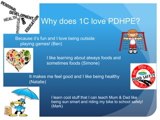 Why does 1C love PDHPE?
Because it’s fun and I love being outside
playing games! (Ben)
I like learning about always foods and
sometimes foods (Simone)
It makes me feel good and I like being healthy
(Natalie)
I learn cool stuff that I can teach Mum & Dad like
being sun smart and riding my bike to school safely!
(Mark)
 