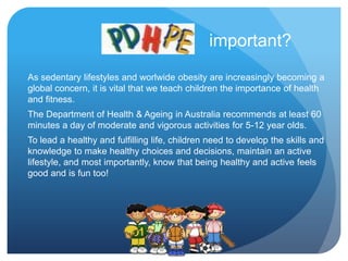 As sedentary lifestyles and worlwide obesity are increasingly becoming a
global concern, it is vital that we teach children the importance of health
and fitness.
The Department of Health & Ageing in Australia recommends at least 60
minutes a day of moderate and vigorous activities for 5-12 year olds.
To lead a healthy and fulfilling life, children need to develop the skills and
knowledge to make healthy choices and decisions, maintain an active
lifestyle, and most importantly, know that being healthy and active feels
good and is fun too!
important?
 