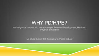 WHY PD/H/PE?
An insight for parents into the teaching of Personal Development, Health &
Physical Education
Mr Chris Burton, 6B, Kookaburra Public School
 