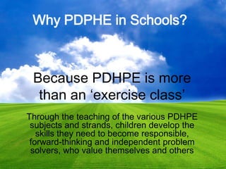 Why PDPHE in Schools?
Because PDHPE is more
than an ‘exercise class’
Through the teaching of the various PDHPE
subjects and strands, children develop the
skills they need to become responsible,
forward-thinking and independent problem
solvers, who value themselves and others
 