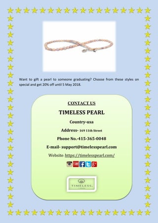 Want to gift a pearl to someone graduating? Choose from these styles on
special and get 20% off until 5 May 2018.
CONTACT US
TIMELESS PEARL
Country-usa
Address- 169 11th Street
Phone No.-415-365-0048
E-mail- support@timelesspearl.com
Website- https://timelesspearl.com/
 