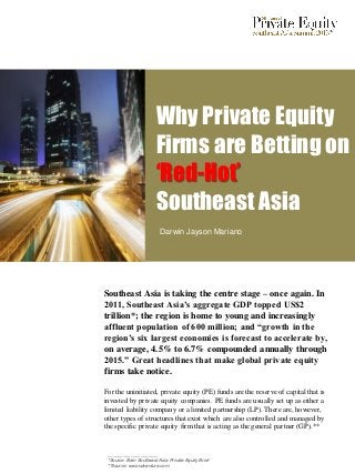 Why Private Equity
                        Firms are Betting on
                        ‘Red-Hot’
                        Southeast Asia
                          Darwin Jayson Mariano




Southeast Asia is taking the centre stage – once again. In
2011, Southeast Asia’s aggregate GDP topped US$2
trillion*; the region is home to young and increasingly
affluent population of 600 million; and “growth in the
region’s six largest economies is forecast to accelerate by,
on average, 4.5% to 6.7% compounded annually through
2015.” Great headlines that make global private equity
firms take notice.

For the uninitiated, private equity (PE) funds are the reserve of capital that is
invested by private equity companies. PE funds are usually set up as either a
limited liability company or a limited partnership (LP). There are, however,
other types of structures that exist which are also controlled and managed by
the specific private equity firm that is acting as the general partner (GP).**


 ____________________
 *Source: Bain Southeast Asia Private Equity Brief
 **Source: secondventure.com
 