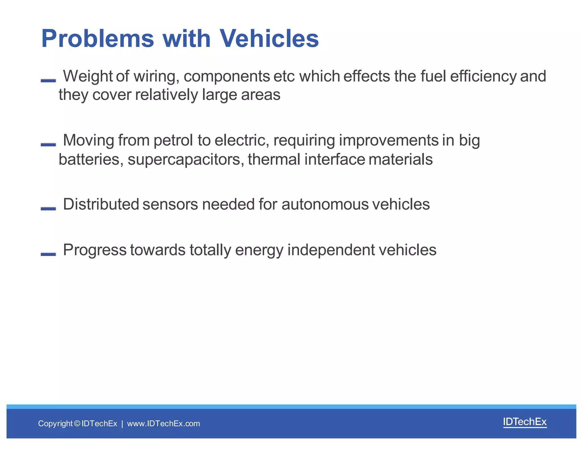 Copyright  ©  IDTechEx |    www.IDTechEx.com
Weight  of  wiring,  components  etc which  effects  the  fuel  efficiency  and  
they  cover  relatively  large  areas
Moving  from  petrol  to  electric,  requiring  improvements  in  big  
batteries,  supercapacitors,  thermal  interface  materials
Distributed  sensors  needed  for  autonomous  vehicles
Progress  towards  totally  energy  independent  vehicles
Problems  with  Vehicles
 