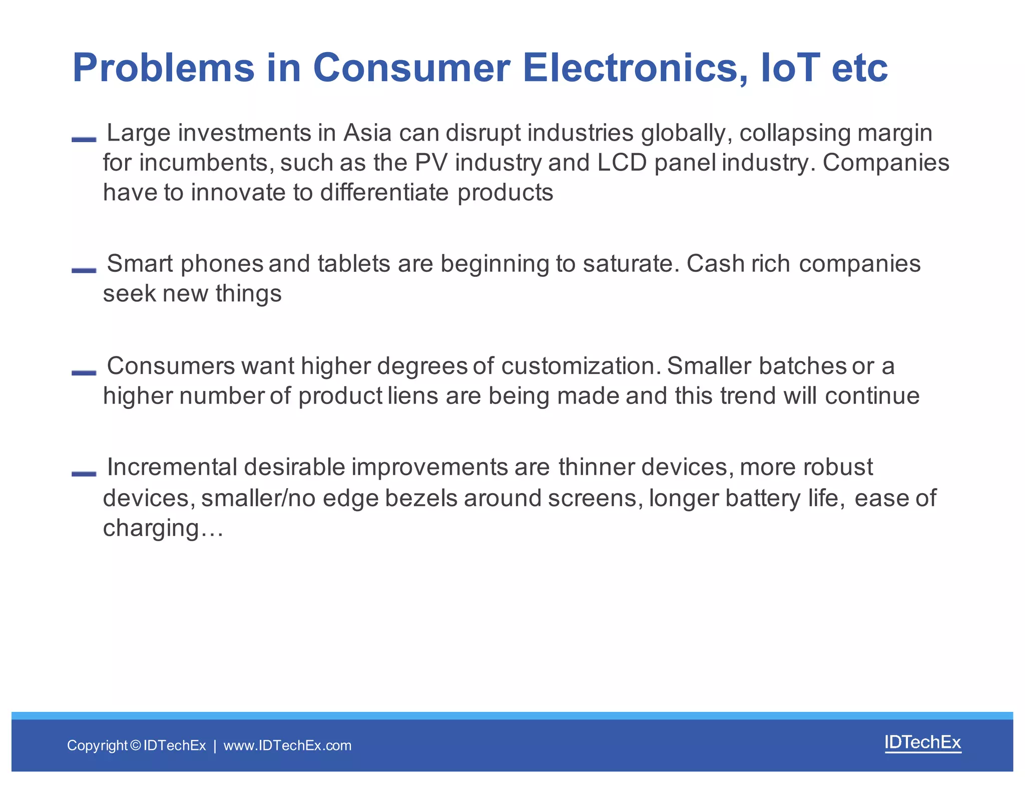 Copyright  ©  IDTechEx |    www.IDTechEx.com
Large  investments  in  Asia  can  disrupt  industries  globally,  collapsing  margin  
for  incumbents,  such  as  the  PV  industry  and  LCD  panel  industry.  Companies  
have  to  innovate  to  differentiate  products
Smart  phones and  tablets  are  beginning  to  saturate.  Cash  rich  companies  
seek  new  things
Consumers  want  higher  degrees  of  customization.  Smaller  batches  or  a  
higher  number  of  product  liens  are  being  made  and  this  trend  will  continue
Incremental  desirable  improvements  are  thinner  devices,  more  robust  
devices,  smaller/no  edge  bezels  around  screens,  longer  battery  life,  ease  of  
charging…
Problems  in  Consumer  Electronics,  IoT etc
 