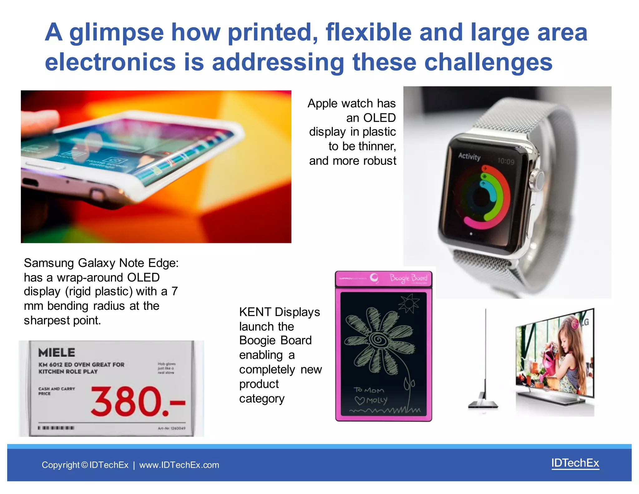 Copyright  ©  IDTechEx |    www.IDTechEx.com
A  glimpse  how  printed,  flexible  and  large  area  
electronics  is  addressing  these  challenges
Apple  watch  has  
an  OLED  
display  in  plastic  
to  be  thinner,  
and  more  robust
Samsung  Galaxy  Note  Edge:  
has  a  wrap-­around  OLED  
display  (rigid  plastic)  with  a  7  
mm  bending  radius  at  the  
sharpest  point.
KENT  Displays  
launch  the  
Boogie  Board  
enabling   a  
completely  new  
product  
category
 