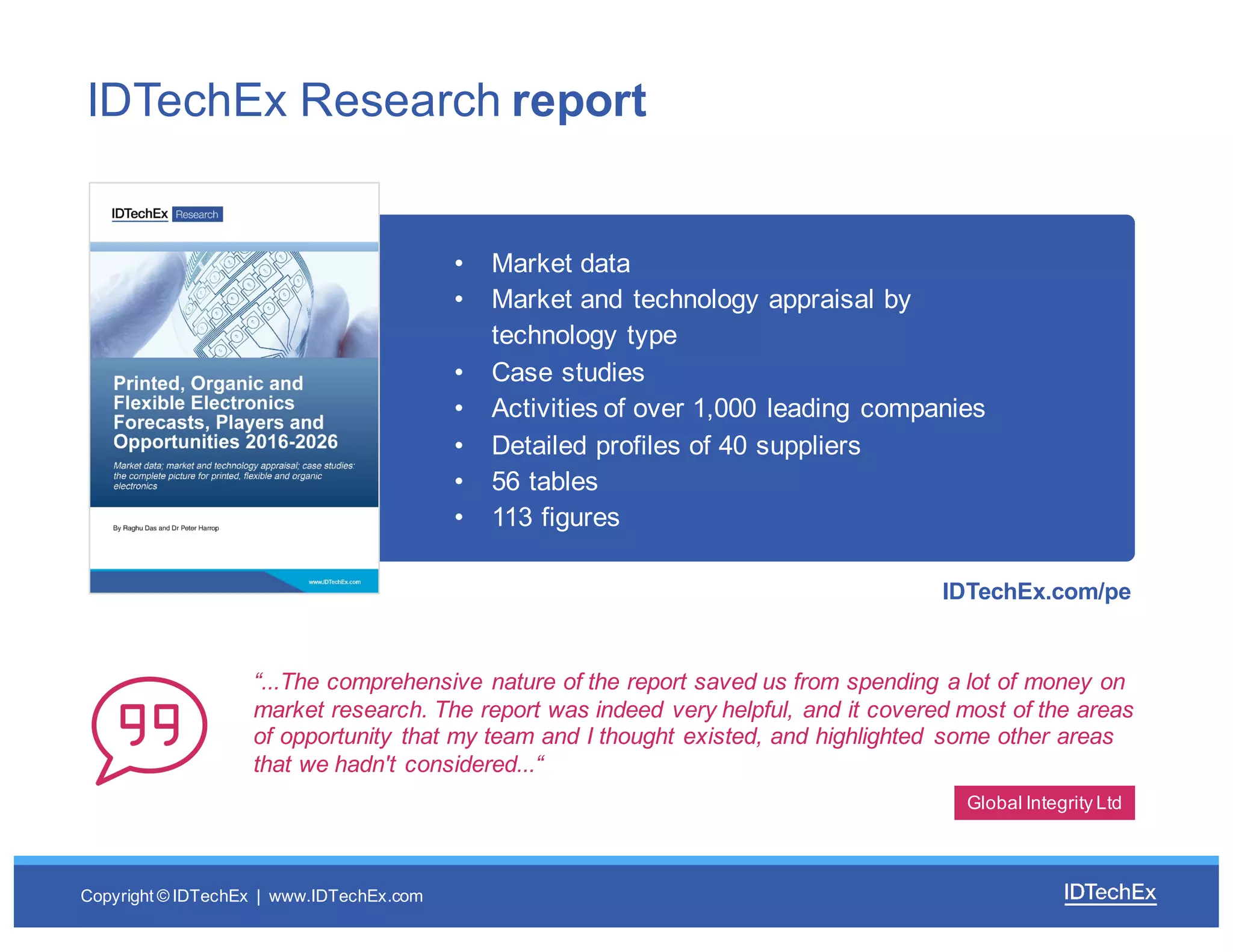 Copyright  ©  IDTechEx |    www.IDTechEx.com
• Market  data
• Market  and  technology  appraisal  by  
technology  type
• Case  studies
• Activities  of  over  1,000  leading  companies
• Detailed  profiles  of  40  suppliers
• 56  tables
• 113  figures
“...The  comprehensive  nature  of  the  report  saved  us  from  spending  a  lot  of  money  on  
market  research.  The  report  was  indeed  very  helpful,  and  it  covered  most  of  the  areas  
of  opportunity  that  my  team  and  I  thought  existed,  and  highlighted   some  other  areas  
that  we  hadn't  considered...“
IDTechEx  Research  report
Global  Integrity  Ltd
IDTechEx.com/pe
 