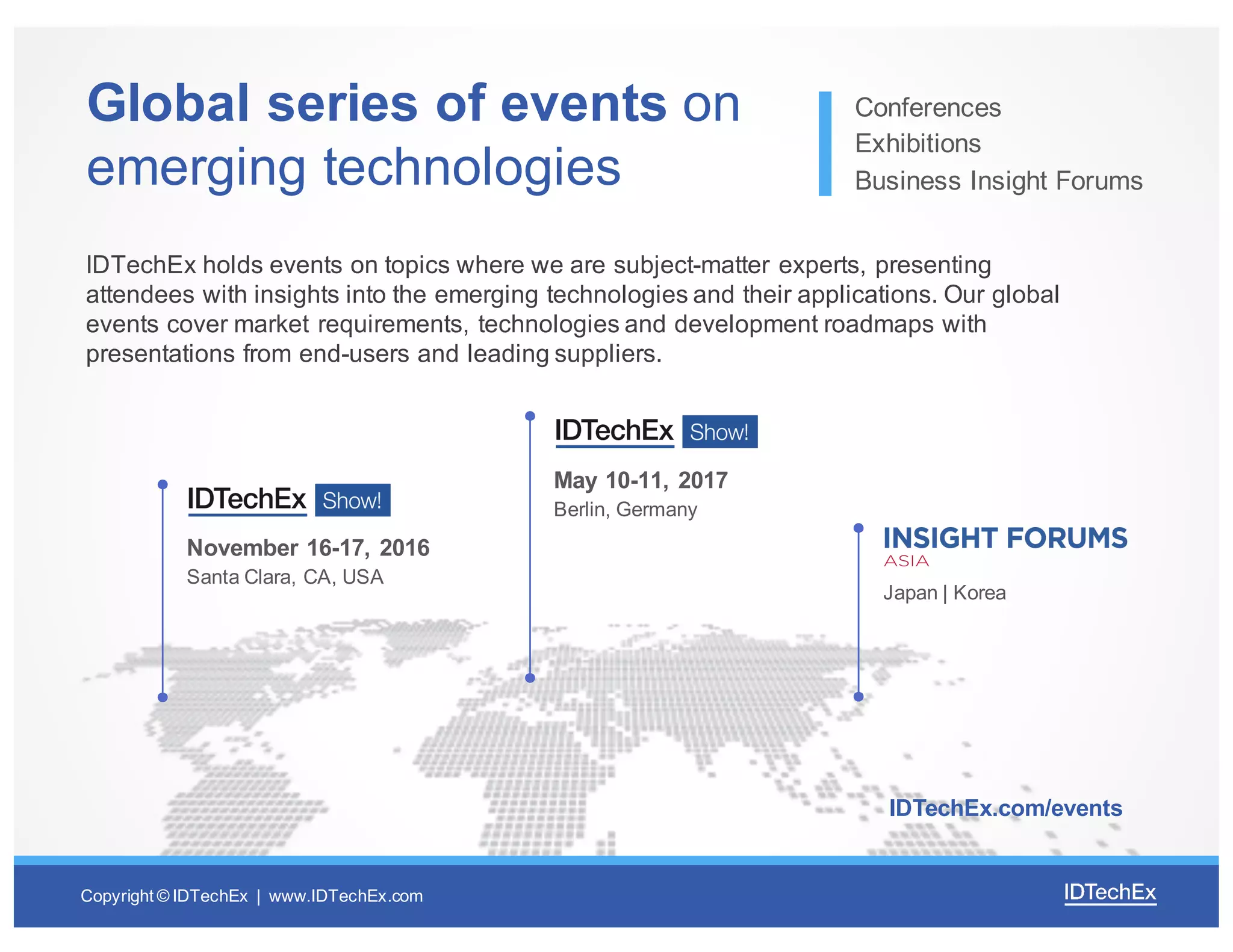 Copyright  ©  IDTechEx |    www.IDTechEx.com
Global  series  of  events  on  
emerging  technologies
Conferences
Exhibitions
Business  Insight  Forums
IDTechEx holds  events  on  topics  where  we  are  subject-­matter  experts,  presenting  
attendees  with  insights  into  the  emerging  technologies  and  their  applications.  Our  global  
events  cover  market  requirements,  technologies  and  development  roadmaps  with  
presentations  from  end-­users  and  leading  suppliers.
November  16-­17,  2016
Santa  Clara,  CA,  USA
May  10-­11,  2017
Berlin,  Germany
Japan  |  Korea
IDTechEx.com/events
 