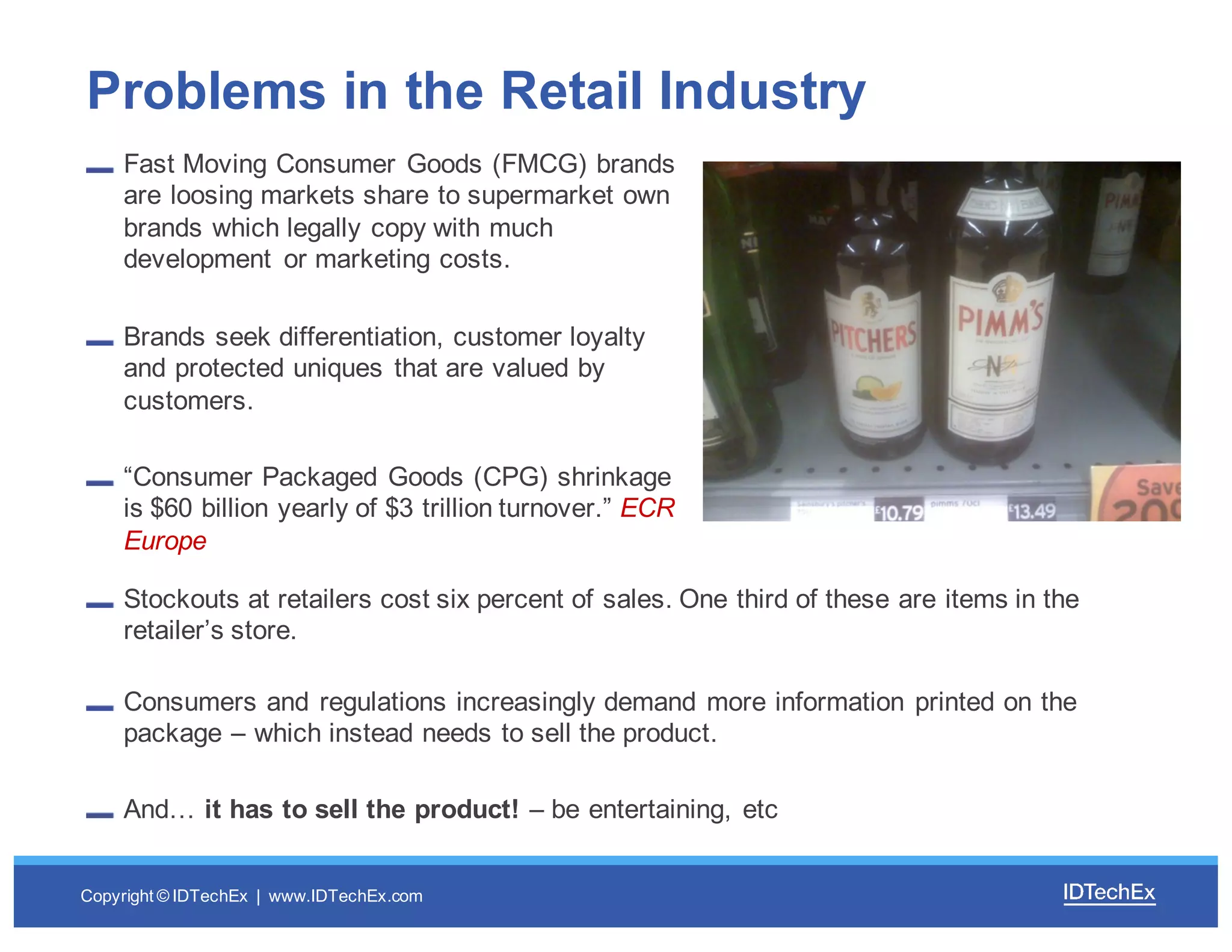 Copyright  ©  IDTechEx |    www.IDTechEx.com
Fast  Moving  Consumer  Goods  (FMCG)  brands  
are  loosing  markets  share  to  supermarket  own  
brands  which  legally  copy  with  much  
development   or  marketing  costs.
Brands  seek  differentiation,  customer  loyalty  
and  protected  uniques that  are  valued  by  
customers.
“Consumer  Packaged  Goods  (CPG)  shrinkage  
is  $60  billion  yearly  of  $3  trillion  turnover.”  ECR  
Europe
Problems  in  the  Retail  Industry
Stockouts at  retailers  cost  six  percent  of  sales.  One  third  of  these  are  items  in  the  
retailer’s  store.
Consumers  and  regulations  increasingly  demand  more  information  printed  on  the  
package  – which  instead  needs  to  sell  the  product.
And…  it  has  to  sell  the  product!  – be  entertaining,  etc
 