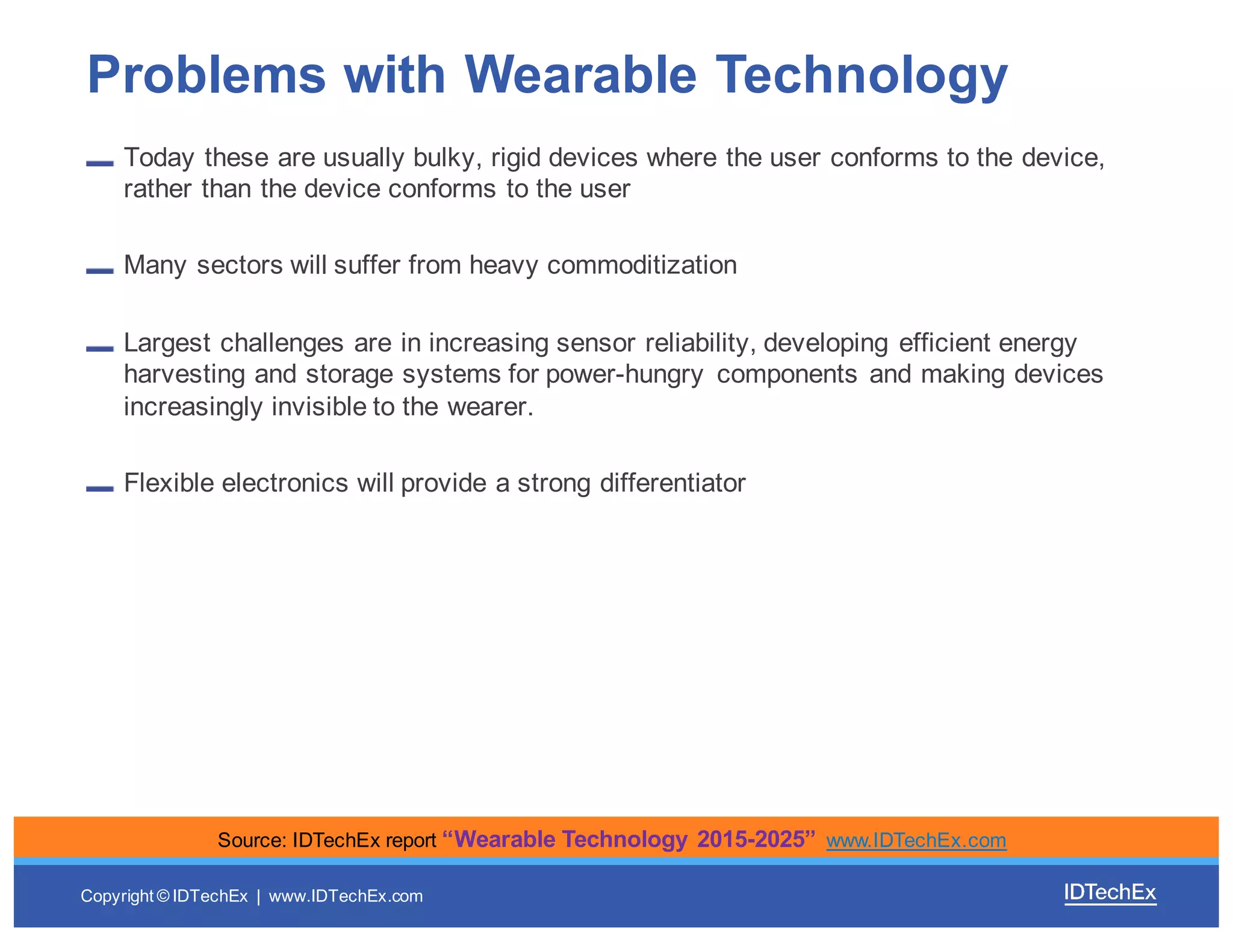 Copyright  ©  IDTechEx |    www.IDTechEx.com
Today  these  are  usually  bulky,  rigid  devices  where  the  user  conforms  to  the  device,  
rather  than  the  device  conforms  to  the  user
Many  sectors  will  suffer  from  heavy  commoditization  
Largest  challenges  are  in  increasing  sensor  reliability,  developing  efficient  energy  
harvesting  and  storage  systems  for  power-­hungry   components  and  making  devices  
increasingly  invisible  to  the  wearer.
Flexible  electronics  will  provide  a  strong  differentiator
Problems  with  Wearable  Technology
Source:  IDTechEx  report  “Wearable  Technology  2015-­2025”  www.IDTechEx.com
 