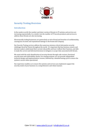 Security Testing Overview

Introduction

In the modern world, the number and sheer variety of threats to IT systems and services are
increasing exponentially. In a similar vein the number of IT Security products and services to
address these threats are also increasing.

Electronically trading businesses are particularly at risk of fraud and breaches of confidentiality,
causing loss of assets and reputational damage to the brand and Company.

Our Security Testing services address the numerous mission-critical information security
challenges faced by Clients throughout the world. It’s important that key business owners and
decision makers understand their current risk profile and how it affects their business, and able
to make the correct and informed decisions to mitigate or accept risks associated with threats.

We assist with the early identification of security threats through code reviews, functional
security tests and vulnerability checks. For existing systems, we can provide independent
technical design and implementation reviews, followed by a detailed testing cycle to ensure the
system is secure when operational.

Our experience enables us to ensure the systems and services you implement support the
security needs of your business in a comprehensive and robust manner.




                Cyber 51 Ltd. | www.cyber51.co.uk | info@cyber51.co.uk
 