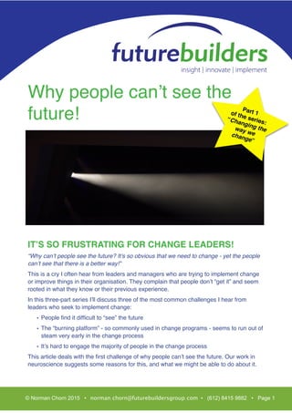 T
Why people can’t see the
future!
IT’S SO FRUSTRATING FOR CHANGE LEADERS!
“Why can’t people see the future? It’s so obvious that we need to change - yet the people
can’t see that there is a better way!”
This is a cry I often hear from leaders and managers who are trying to implement change
or improve things in their organisation. They complain that people don’t “get it” and seem
rooted in what they know or their previous experience.
In this three-part series I’ll discuss three of the most common challenges I hear from
leaders who seek to implement change:
• People ﬁnd it difﬁcult to “see” the future
• The “burning platform” - so commonly used in change programs - seems to run out of
steam very early in the change process
• It’s hard to engage the majority of people in the change process
This article deals with the ﬁrst challenge of why people can’t see the future. Our work in
neuroscience suggests some reasons for this, and what we might be able to do about it.
© Norman Chorn 2015 • norman.chorn@futurebuildersgroup.com • (612) 8415 9882 • Page 1
Part 1of the series:
“Changing theway wechange”
 