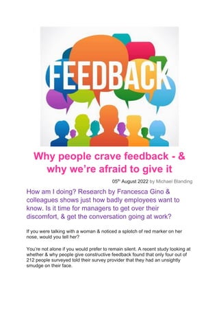 Why people crave feedback - &
why we’re afraid to give it
05th
August 2022 by Michael Blanding
How am I doing? Research by Francesca Gino &
colleagues shows just how badly employees want to
know. Is it time for managers to get over their
discomfort, & get the conversation going at work?
If you were talking with a woman & noticed a splotch of red marker on her
nose, would you tell her?
You’re not alone if you would prefer to remain silent. A recent study looking at
whether & why people give constructive feedback found that only four out of
212 people surveyed told their survey provider that they had an unsightly
smudge on their face.
 