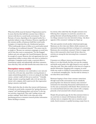 8   From social media to Social CRM – What customers want




What does all this mean for business? Organizations need to              In contrast, when asked why they thought customers were
be aware that less than half their customer base is likely to            following their companies on social sites, executives cite
interact with them in a social media environment. This can               getting discounts and purchasing products or services as the
  uctuate, of course, depending on the targeted market for a             two things customers were least interested in doing – the direct
particular industry or type of business. However, regardless of          opposite of the consumers’ rankings (see Figure ).
the customer pro le, as businesses build their social media
strategies, it is important they ask a fundamental question:             The same question reveals another related perception gap.
“Why would people choose to follow us in social media instead            Businesses are three times more likely to think consumers are
of reaching out via traditional channels?” The answer may be             interested in interacting with them to feel part of a community.
as simple as: “Because our customers congregate on social sites,         Businesses also overestimate consumers’ desire to engage with
and it’s how they want to communicate.” For the Engaged                  them to feel connected to their brand. In fact, these two
Authors and, now and again, the Casual Participants, that may            activities are among the least interesting from a consumer’s
be enough of a reason. However, the real opportunity lies in an          perspective.
organization’s ability to attract others who aren’t so inclined to
participate. Companies need to make a concerted effort to                Consumers are willing to interact with businesses if they
communicate openly and authentically with these customers,               believe it is to their bene t, feel they can trust the company
learn what they value and offer bene ts that entice them to act.         and decide social media is the right channel to use to get the
                                                                         value they seek. That value could be in the form of a coupon or
Perception  versus  reality                                              speci c information. Engaging with a company via social
Sixty- ve percent of businesses view social media as a new source for    media may result in a feeling of connectedness for consumers
revenue but, at the same time, many believe receiving discounts or       – an emotional, intangible gain – but the wish for intimacy is
coupons and purchasing products or services are among the least likely   not what drives most of them.
reasons a customer would seek them out on social sites. Ironically,
though, consumers say getting tangible value is the top reason they      Businesses hoping to foster closer customer connections
interact with a company, which is good news for those organizations      through social media conversations may be mistakenly
hoping to monetize social media.                                         projecting their own desires for intimacy onto customers’
                                                                         motivations for interacting. Interactions with businesses are
When asked what they do when they interact with businesses               not the same as interactions with friends. Most consumers are
or brands via social media, consumers list “getting discounts or         not motivated brand advocates who connect with a company
coupons” and “purchasing products and services” as the top               primarily to feel associated with a brand community.
two activities, respectively. They rank “reading reviews and
product rankings” third, which is also often part of the                 Despite this perception gap, the fact that customers desire to
purchasing process as customers research product information             use social sites to transact with businesses should come as
before deciding to transact.                                             welcome news to companies that want to monetize social
                                                                         media. Social commerce is quickly becoming a major force in
 