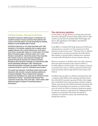 10   From social media to Social CRM – What customers want




                                                             The  advocacy  paradox
Cold Stone Creamery – Real value for real friends            Is it the chicken or the egg? Businesses are betting that social media
                                                             interactions will engender increased customer loyalty. However, many
Cold Stone Creamery’s eGift program on Facebook is an
                                                             consumers say they need to be passionate before they’ll engage, and
excellent example of social commerce that optimizes the
                                                             they are split regarding how much in uence they think these
unique community aspect of social networking by enabling
followers to send tangible gifts to friends.
                                                             interactions will have.

                                                             In the IBM        Global CEO Study,       percent of CEOs said
                                                             “getting closer to customers” was the top priority for their
                                                             business over the next ve years. This same driver is re ected
                                                             in responses from executives surveyed for this study. Almost
                                                             three fourths ( percent) believe reaching out to customers
                                                             via social media will help them increase customer advocacy.

                                                             However, consumers are divided on this issue. Only        percent
                                                             feel social media interactions with a business will have a
                                                             favorable in uence on their loyalty to that company,       percent
                                                             are neutral and as many as a third ( percent) say their social
                                                             media interactions will not make them feel more loyal to that
                                                             business.

                                                             In addition, they are split as to whether social interaction with
                                                             a company would in uence their spending with that business.
                                                             Just under half of consumers ( percent) believe their engage-
                                                             ment would likely lead to future purchases with that company.
franchisees.14                                               Twenty-seven percent don’t think social media interactions will
                                                             in uence their spending, and       percent are neutral. Further-
                                                             more, for nearly two thirds of consumers ( percent), passion
                                                             for a brand or business is a prerequisite for engaging with that
                                                             company via social media. This means the majority of
                                                             consumers are inclined to interact only with brands they
                                                             already know and love.
 