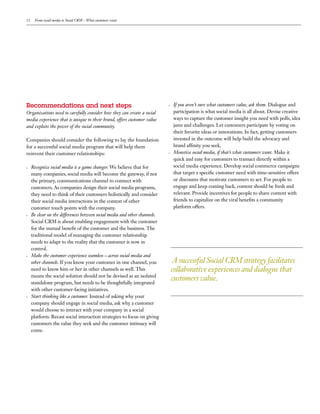 12     From social media to Social CRM – What customers want




Recommendations  and  next  steps                                           If you aren’t sure what customers value, ask them. Dialogue and
Organizations need to carefully consider how they can create a social       participation is what social media is all about. Devise creative
media experience that is unique to their brand, offers customer value       ways to capture the customer insight you need with polls, idea
and exploits the power of the social community.                             jams and challenges. Let customers participate by voting on
                                                                            their favorite ideas or innovations. In fact, getting customers
Companies should consider the following to lay the foundation               invested in the outcome will help build the advocacy and
for a successful social media program that will help them                   brand af nity you seek.
reinvent their customer relationships:                                      Monetize social media, if that’s what customers want. Make it
                                                                            quick and easy for customers to transact directly within a
     Recognize social media is a game changer. We believe that for          social media experience. Develop social commerce campaigns
     many companies, social media will become the gateway, if not           that target a speci c customer need with time-sensitive offers
     the primary, communications channel to connect with                    or discounts that motivate customers to act. For people to
     customers. As companies design their social media programs,            engage and keep coming back, content should be fresh and
     they need to think of their customers holistically and consider        relevant. Provide incentives for people to share content with
     their social media interactions in the context of other                friends to capitalize on the viral bene ts a community
     customer touch points with the company.                                platform offers.
     Be clear on the differences between social media and other channels.
     Social CRM is about enabling engagement with the customer
     for the mutual bene t of the customer and the business. The
     traditional model of managing the customer relationship
     needs to adapt to the reality that the customer is now in
     control.
     Make the customer experience seamless – across social media and
     other channels. If you know your customer in one channel, you          A successful Social CRM strategy facilitates
     need to know him or her in other channels as well. This                collaborative experiences and dialogue that
     means the social solution should not be devised as an isolated
     standalone program, but needs to be thoughtfully integrated
                                                                            customers value.
     with other customer-facing initiatives.
     Start thinking like a customer. Instead of asking why your
     company should engage in social media, ask why a customer
     would choose to interact with your company in a social
     platform. Recast social interaction strategies to focus on giving
     customers the value they seek and the customer intimacy will
     come.
 