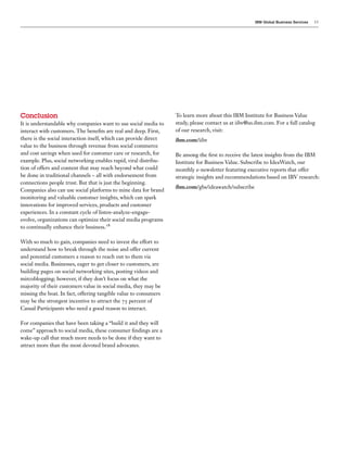 IBM Global Business Services   13




Conclusion                                                         To learn more about this IBM Institute for Business Value
It is understandable why companies want to use social media to     study, please contact us at iibv@us.ibm.com. For a full catalog
interact with customers. The bene ts are real and deep. First,     of our research, visit:
there is the social interaction itself, which can provide direct   ibm.com/iibv
value to the business through revenue from social commerce
and cost savings when used for customer care or research, for      Be among the rst to receive the latest insights from the IBM
example. Plus, social networking enables rapid, viral distribu-    Institute for Business Value. Subscribe to IdeaWatch, our
tion of offers and content that may reach beyond what could        monthly e-newsletter featuring executive reports that offer
be done in traditional channels – all with endorsement from        strategic insights and recommendations based on IBV research:
connections people trust. But that is just the beginning.
                                                                   ibm.com/gbs/ideawatch/subscribe
Companies also can use social platforms to mine data for brand
monitoring and valuable customer insights, which can spark
innovations for improved services, products and customer
experiences. In a constant cycle of listen-analyze-engage-
evolve, organizations can optimize their social media programs
to continually enhance their business.

With so much to gain, companies need to invest the effort to
understand how to break through the noise and offer current
and potential customers a reason to reach out to them via
social media. Businesses, eager to get closer to customers, are
building pages on social networking sites, posting videos and
mircoblogging; however, if they don’t focus on what the
majority of their customers value in social media, they may be
missing the boat. In fact, offering tangible value to consumers
may be the strongest incentive to attract the     percent of
Casual Participants who need a good reason to interact.

For companies that have been taking a “build it and they will
come” approach to social media, these consumer ndings are a
wake-up call that much more needs to be done if they want to
attract more than the most devoted brand advocates.
 