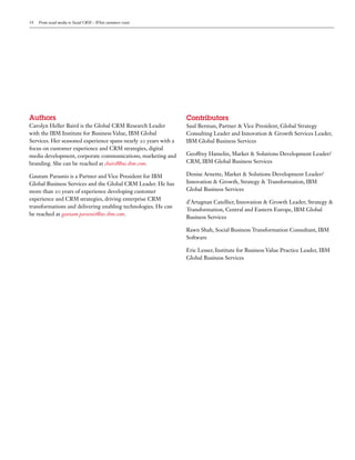 14   From social media to Social CRM – What customers want




Authors                                                          Contributors
Carolyn Heller Baird is the Global CRM Research Leader           Saul Berman, Partner & Vice President, Global Strategy
with the IBM Institute for Business Value, IBM Global            Consulting Leader and Innovation & Growth Services Leader,
Services. Her seasoned experience spans nearly    years with a   IBM Global Business Services
focus on customer experience and CRM strategies, digital
media development, corporate communications, marketing and       Geoffrey Hamelin, Market & Solutions Development Leader/
branding. She can be reached at cbaird@us.ibm.com.               CRM, IBM Global Business Services

Gautam Parasnis is a Partner and Vice President for IBM          Denise Arnette, Market & Solutions Development Leader/
Global Business Services and the Global CRM Leader. He has       Innovation & Growth, Strategy & Transformation, IBM
more than     years of experience developing customer            Global Business Services
experience and CRM strategies, driving enterprise CRM
                                                                 d’Artagnan Catellier, Innovation & Growth Leader, Strategy &
transformations and delivering enabling technologies. He can
                                                                 Transformation, Central and Eastern Europe, IBM Global
be reached at gautam.parasnis@us.ibm.com.
                                                                 Business Services

                                                                 Rawn Shah, Social Business Transformation Consultant, IBM
                                                                 Software

                                                                 Eric Lesser, Institute for Business Value Practice Leader, IBM
                                                                 Global Business Services
 
