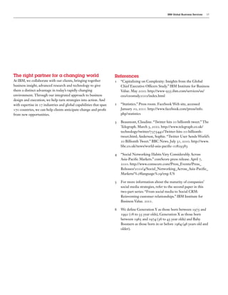 IBM Global Business Services   15




The  right  partner  for  a  changing  world                        References  
At IBM, we collaborate with our clients, bringing together            “Capitalizing on Complexity: Insights from the Global
business insight, advanced research and technology to give            Chief Executive Of cers Study.” IBM Institute for Business
them a distinct advantage in today’s rapidly changing                 Value. May      . http://www-    .ibm.com/services/us/
environment. Through our integrated approach to business              ceo/ceostudy      /index.html
design and execution, we help turn strategies into action. And
with expertise in    industries and global capabilities that span     “Statistics.” Press room. Facebook Web site, accessed
    countries, we can help clients anticipate change and pro t        January ,         . http://www.facebook.com/press/info.
from new opportunities.                                               php?statistics

                                                                      Beaumont, Claudine. “Twitter hits    billionth tweet.” The
                                                                      Telegraph. March ,      . http://www.telegraph.co.uk/
                                                                      technology/twitter/        /Twitter-hits- -billionth-
                                                                      tweet.html; Anderson, Sophie. “Twitter User Sends World’s
                                                                         Billionth Tweet.” BBC News. July ,         . http://www.
                                                                      bbc.co.uk/news/world-asia-paci c-

                                                                      “Social Networking Habits Vary Considerably Across
                                                                      Asia-Paci c Markets.” comScore press release. April ,
                                                                           . http://www.comscore.com/Press_Events/Press_
                                                                      Releases/      / /Social_Networking_Across_Asia-Paci c_
                                                                      Markets/% language% /eng-US

                                                                      For more information about the maturity of companies’
                                                                      social media strategies, refer to the second paper in this
                                                                      two-part series: “From social media to Social CRM:
                                                                      Reinventing customer relationships.” IBM Institute for
                                                                      Business Value.      .

                                                                      We de ne Generation Y as those born between          and
                                                                           ( to     year olds), Generation X as those born
                                                                      between      and       ( to      year olds) and Baby
                                                                      Boomers as those born in or before       ( years old and
                                                                      older).
 