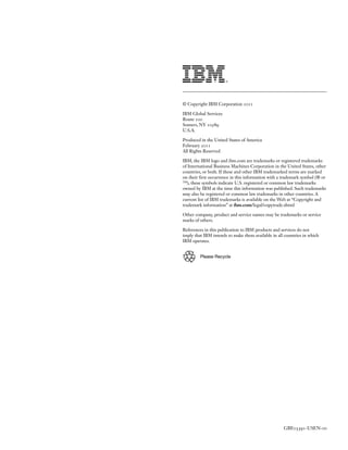 © Copyright IBM Corporation

IBM Global Services
Route
Somers, NY
U.S.A.

Produced in the United States of America
February
All Rights Reserved

IBM, the IBM logo and ibm.com are trademarks or registered trademarks
of International Business Machines Corporation in the United States, other
countries, or both. If these and other IBM trademarked terms are marked
on their rst occurrence in this information with a trademark symbol (® or
™), these symbols indicate U.S. registered or common law trademarks
owned by IBM at the time this information was published. Such trademarks
may also be registered or common law trademarks in other countries. A
current list of IBM trademarks is available on the Web at “Copyright and
trademark information” at ibm.com/legal/copytrade.shtml

Other company, product and service names may be trademarks or service
marks of others.

References in this publication to IBM products and services do not
imply that IBM intends to make them available in all countries in which
IBM operates.


         Please Recycle




                                                    GBE        -USEN-
 
