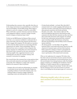 2    From social media to Social CRM – What customers want




Understanding what customers value, especially when they are               It’s about friends and family – not brands. More than half of
in the unique environment of a social platform, is a critical rst          consumers don’t even consider engaging with businesses via
step toward building a Social CRM strategy. What triggers a                social sites. For them, social media and social networking are
customer to seek out a company or brand via social media?                  about personal connections with friends and family.
What would make a customer reluctant to interact? And does                 Perception versus reality – what consumers really want. We
social engagement in uence customers’ feelings of loyalty                  discovered signi cant gaps between what businesses think
toward a company as businesses hope it does?                               consumers care about and what consumers say they want from
                                                                           their social media interactions with companies. In exchange
To nd out, the IBM Institute for Business Value surveyed                   for their time, endorsement and personal data, consumers
more than ,       consumers worldwide to understand who is                 expect something tangible. But businesses rank getting
using social media, what sites they frequent and what drives               discounts and purchasing as the least likely reasons consumers
them to engage with companies. We also asked         executives            interact with them.
to tell us why they think customers are interacting with their             The advocacy paradox – Is it the chicken or the egg? Most
organizations (see sidebar: Study methodology). What we                    businesses believe social media will increase advocacy, but only
discovered may come as a surprise to those companies that                       percent of consumers agree, and more than         percent
assume consumers are seeking them out to feel connected to                 believe passion for a business or brand is a prerequisite for
their brand. In fact, consumers are far more interested in                 social media engagement. Companies need to nd creative
obtaining tangible value, suggesting businesses may be                     ways to tap the power of the trusted social community.
confusing their own desire for customer intimacy with
consumers’ motivations for engaging.                                     What are the implications for companies? We believe they
                                                                         have their work cut out for them. Even for customer-focused
Our research shows that consumers have strong opinions about             organizations, the introduction of social media presents one of
their social media interactions and, despite their embrace of            the most disruptive forces facing businesses today. Our ndings
social media, their willingness to engage with companies                 indicate companies are establishing the foundations of Social
should not be assumed or taken for granted:                              CRM but, as could be expected, they are experiencing the
                                                                         growing pains of change and uncertainty. In their rush to join
    Consumers all over the world, across all generations, are swarming   the fray, businesses need to stay laser focused on customer
    to social media, but most interact only occasionally. Despite the    value to avoid falling into the perception gaps we’ve uncovered.
    astounding escalation of social media adoption, only a very
    small percentage of consumers engages regularly by
    responding to posts and authoring their own content.

                                                                         Obtaining tangible value is the top reason
                                                                         most consumers seek out businesses via social
                                                                         sites.
 