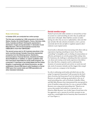 IBM Global Business Services     3




                                                    Social  media  surge
Study methodology                                   Nearly      percent of the online consumers we surveyed have at least
                                                    one account on a social networking site where they can quickly and
In October 2010, we conducted two online surveys:
                                                    easily connect with people. Almost half have accounts on media-
                                                    sharing sites where they can access or upload photos, videos and other
                                                    types of media. But only a fraction of consumers, a mere percent,
                                                    consistently take the time and effort to regularly respond to others’
                                                    comments or post original content.

                                                    Social media is ultimately about interacting with others with an
                                                    expectation of getting something in return. Even if that
                                                    “something” is intangible, such as a feeling of connectedness or
                                                    affection, participants are actively, purposefully seeking value.
                                                    For businesses, the challenge is unlocking what their customers
                                                    care about and creating social media experiences that deliver
                                                    that value. But rst, companies need to understand the
                                                    dynamics of consumer growth and activity on social sites and
                                                    take stock of consumer attitudes and the triggers that compel
                                                    them to seek out a company in the rst place.
other interested individuals.
                                                    So, who is embracing social media and which sites are they
                                                    using? As expected, Generation Y still accounts for the lion’s
                                                    share of activity, but Generation X isn’t far behind and Baby
                                                    Boomers are quickly catching up, particularly in the use of
                                                    social networking sites, such as Facebook, LinkedIn, Orkut,
                                                    and QQ. Baby Boomers have demonstrated the most growth in
                                                    terms of numbers using such sites. In         ,   percent of Baby
                                                    Boomers were using social networking sites. Based on our
                                                    survey, that number had swelled to       percent by      .
                                                    However, Baby Boomers’ use of other types of social sites is far
                                                    less aggressive, and    percent do not have accounts on any
                                                    social site, a much higher level of inactivity than Generation X
                                                    or Y (see Figure ).
 