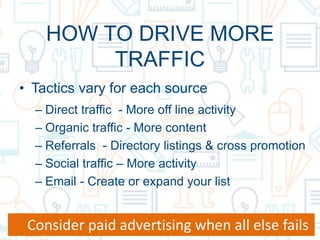HOW TO DRIVE MORE
TRAFFIC
• Tactics vary for each source
– Direct traffic - More off line activity
– Organic traffic - More content
– Referrals - Directory listings & cross promotion
– Social traffic – More activity
– Email - Create or expand your list
Consider paid advertising when all else fails
 