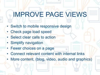 IMPROVE PAGE VIEWS
• Switch to mobile responsive design
• Check page load speed
• Select clear calls to action
• Simplify navigation
• Fewer choices on a page
• Connect relevant content with internal links
• More content, (blog, video, audio and graphics)
 