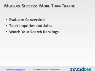 www.roundpeg.biz Copyright Roundpeg, 2014 All Rights Reserved
MEASURE SUCCESS: MORE THAN TRAFFIC
• Evaluate Conversion
• T...