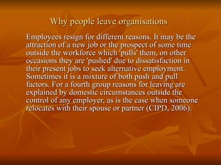 Why people leave organisations Employees resign for different reasons. It may be the attraction of a new job or the prospect of some time outside the workforce which 'pulls' them, on other occasions they are 'pushed' due to dissatisfaction in their present jobs to seek alternative employment. Sometimes it is a mixture of both push and pull factors. For a fourth group reasons for leaving are explained by domestic circumstances outside the control of any employer, as is the case when someone relocates with their spouse or partner (CIPD, 2006). 