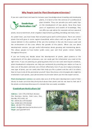 Why People Look for Plant Development Services?
If you are a plant lover and want to increase your knowledge about breeding and developing
plants, it is best to hire the services of a professional
plant breeder. They can provide you with useful tips
on the development of new plants. Since they have
years of experience and wealth of knowledge, they
can offer you apt advice for seasonal and non seasonal
plants, how to tend them, their irrigation requirements, grafting, breeding and many more.
As a plant lover, you must know that not plants grow well in all the places. There are certain
plants that will grow in some regions beautifully while others will not grow as well. The
reason behind it is the condition of the soil, the nutrition in the soil, the manure used and
the environment of the area affects the growth of the plants. When you use plant
development services, you get useful information about growing and maintaining plants.
This allows people to have better yields every year and their plants remain healthy
throughout the year.
If you are having any doubts about the development of plants, plant patents or the
requirements of the plant processes, you can easily get the information you need at the
right time. If you are planning on growing plants that are rare and need expert attention,
plant development companies can help you exclusively by providing you advice on how to
take care of the plants and take care of them effectively. Even if you are trying to develop a
new type of plant, you can easily take their help you file a patent and also sell it to others
than to have to do all the promotion yourself. Since they know a lot of people who might be
interested in such plants, your job becomes much easier when you hire the expert service.
Plant development services can easily take care of all the plant development need of their
clients to make sure that they feel proud about their plants and do not have to feel sad if
the plants are destroyed because of a mistake that was easily avoidable.
Gooderham Horticulture Ltd
Address: Unit 3 The Old Barn Annexe
Diss Business Centre, Dark Lane, Diss,
Norfolk, IP21 4HD, UK
Tel: +0044 (0) 1379 652662
Fax: +0044 (0) 1379 652662
Mob: +44 (0) 7771 572610
Email: nfo@gooderhamhorticulture.com
Skype: paul.gooderham2
 