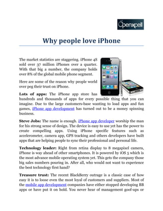 Why people love iPhone

The market statistics are staggering. iPhone 4S
sold over 37 million iPhones over a quarter.
With that big a number, the company holds
over 8% of the global mobile phone segment.

Here are some of the reason why people world
over peg their trust on iPhone.

Lots of apps: The iPhone app store has
hundreds and thousands of apps for every possible thing that you can
imagine. Due to the large customers-base wanting to load apps and fun
games, iPhone app development has turned out to be a money spinning
business.

Steve Jobs: The name is enough. iPhone app developer worship the man
for his strong sense of design. The device is easy to use yet has the power to
create compelling apps. Using iPhone specific features such as
accelerometer, camera app, GPS tracking and others developers have built
apps that are helping people to sync their professional and personal life.

Technology leader: Right from retina display to 8 megapixel camera,
iPhone is way ahead of other smartphones. It is powered by iOS 5 which is
the most advance mobile operating system yet. This gets the company those
big sales numbers pouring in. After all, who would not want to experience
the best technology first hand?

Treasure trust: The recent BlackBerry outrage is a classic case of how
easy it is to loose even the most loyal of customers and suppliers. Most of
the mobile app development companies have either stopped developing BB
apps or have put it on hold. You never hear of management goof-ups or
 