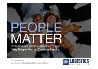 PEOPLE 
MATTER 
The Importance of Executive Leadership in Air Cargo 
Why People Matter. Creating Results.! 
A Presentation by: 
Darryl Judd l Global Chief Operating Officer 
 
