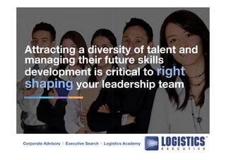 Attracting a diversity of talent and 
managing their future skills 
development is critical to right 
shaping your leadership team 
Corporate Advisory l Executive Search l Logistics Academy 
 