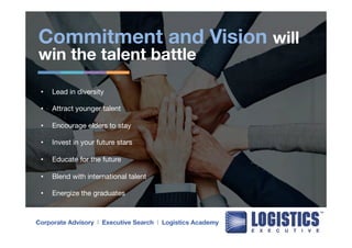 Commitment and Vision will 
win the talent battle 
• Lead in diversity 
• Attract younger talent 
• Encourage elders to stay 
• Invest in your future stars 
• Educate for the future 
• Blend with international talent 
• Energize the graduates 
Corporate Advisory l Executive Search l Logistics Academy 
 