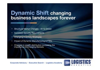 Dynamic Shift changing 
business landscapes forever 
• Structural Market Changes - Air to Ocean 
• Increased Security Requirements 
• Changing Inventory Strategies 
• Impact of Dynamic Manufacturing & FTA’s 
• Changes in wealth distribution increasing the 
importance of Emerging Markets 
Corporate Advisory l Executive Search l Logistics Academy 
 