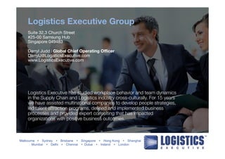 Logistics Executive Group 
Suite 32,3 Church Street 
#25-00 Samsung Hub 
Singapore 049483 
Darryl Judd l Global Chief Operating Officer 
DarrylJ@LogisticsExecutive.com 
www.LogisticsExecutive.com 
Logistics Executive has studied workplace behavior and team dynamics 
in the Supply Chain and Logistics industry cross-culturally. For 15 years 
we have assisted multinational companies to develop people strategies, 
led talent attraction programs, defined and implemented business 
processes and provided expert consulting that has impacted 
organizations with positive business outcomes. 
Melbourne Ÿ Sydney Ÿ Brisbane Ÿ Singapore Ÿ Hong Kong Ÿ Shanghai 
Mumbai Ÿ Delhi Ÿ Chennai Ÿ Dubai Ÿ Ireland Ÿ London 
