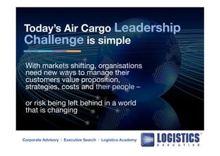 Today’s Air Cargo Leadership 
Challenge is simple 
With markets shifting, organisations 
need new ways to manage their 
customers value proposition, 
strategies, costs and their people – 
or risk being left behind in a world 
that is changing 
Corporate Advisory l Executive Search l Logistics Academy 
 